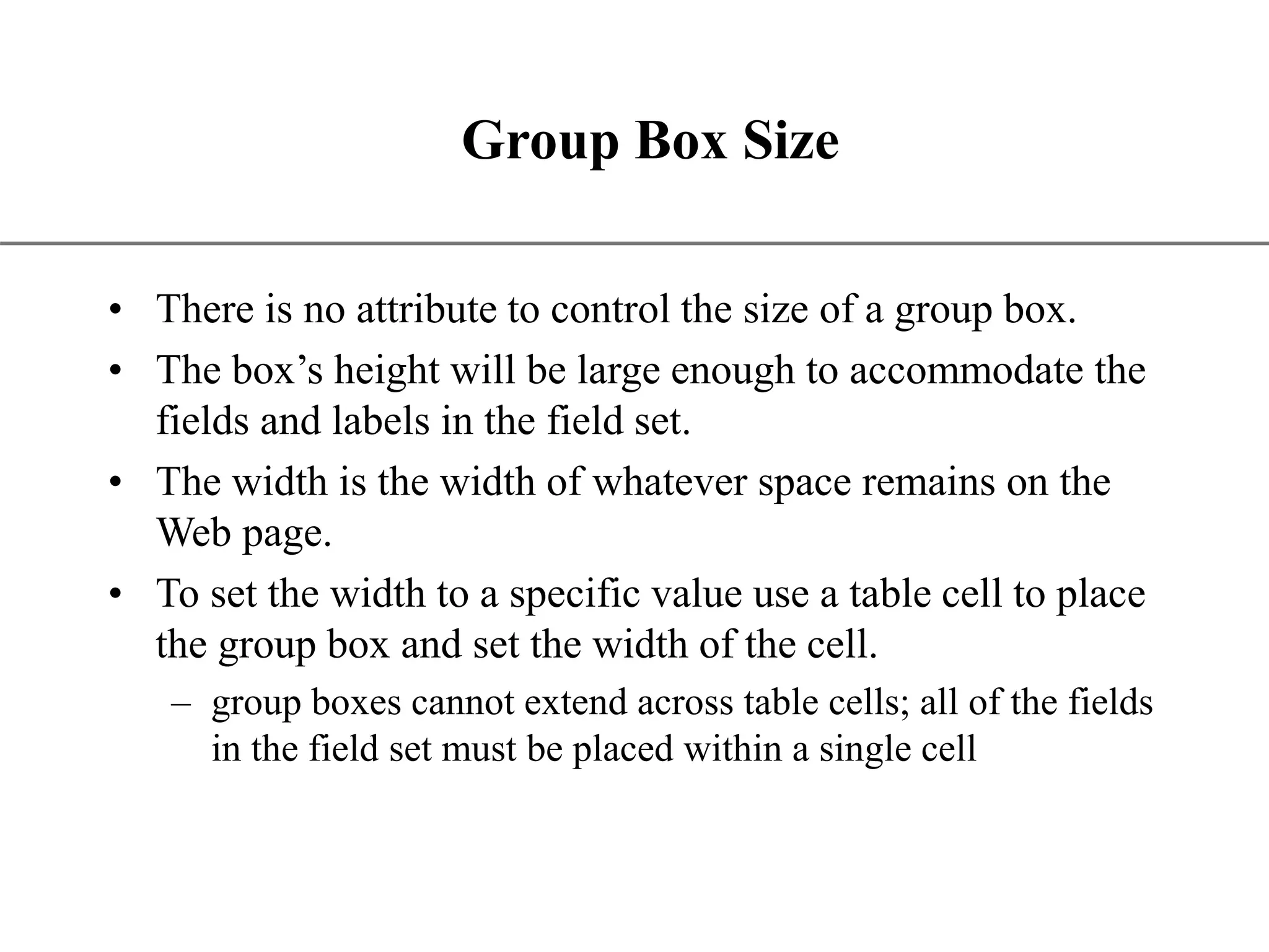 XP Group Box Size • There is no attribute to control the size of a group box. • The box’s height will be large enough to accommodate the fields and labels in the field set. • The width is the width of whatever space remains on the Web page. • To set the width to a specific value use a table cell to place the group box and set the width of the cell. – group boxes cannot extend across table cells; all of the fields in the field set must be placed within a single cell 