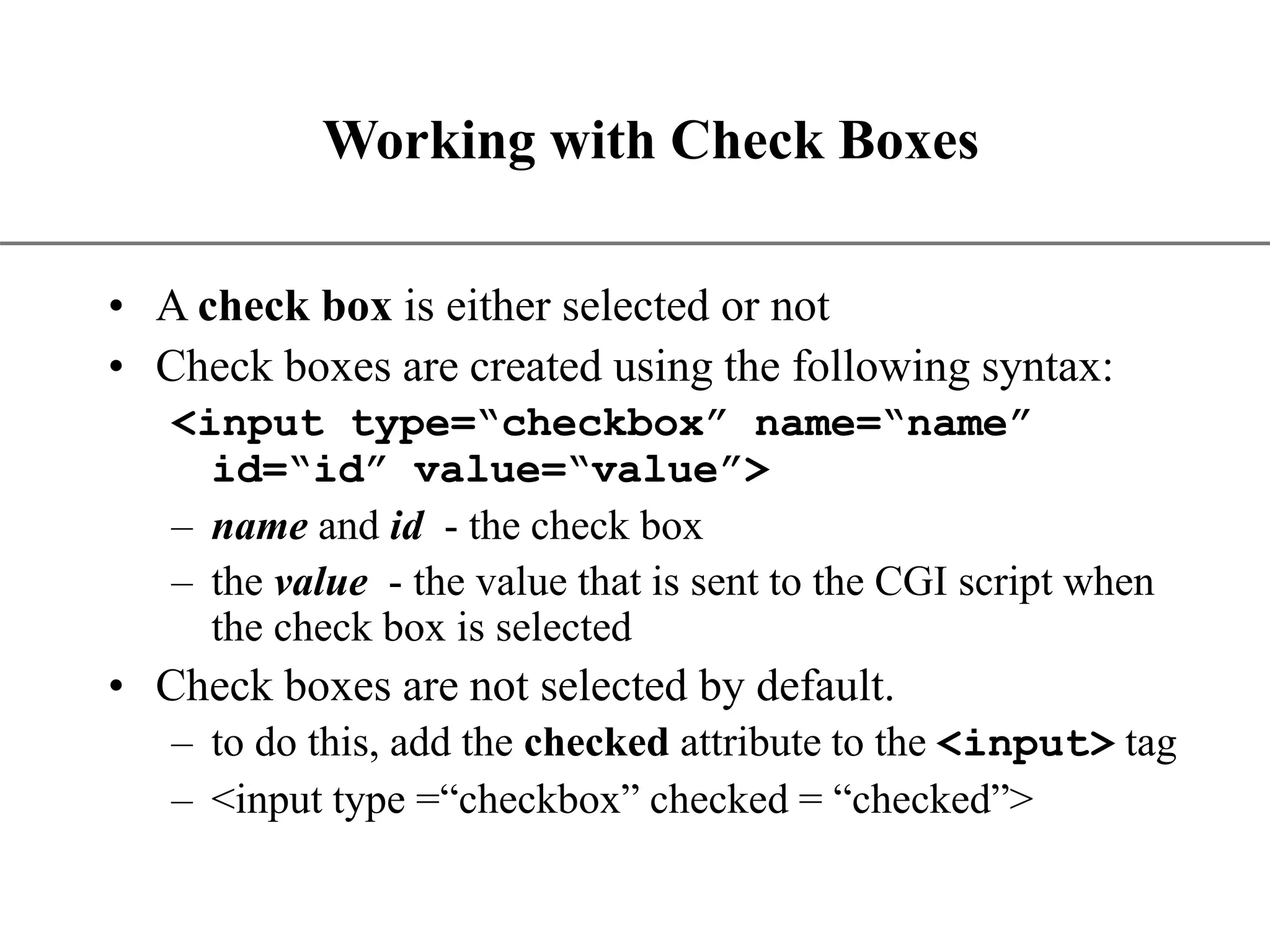 XP Working with Check Boxes • A check box is either selected or not • Check boxes are created using the following syntax: <input type=“checkbox” name=“name” id=“id” value=“value”> – name and id - the check box – the value - the value that is sent to the CGI script when the check box is selected • Check boxes are not selected by default. – to do this, add the checked attribute to the <input> tag – <input type =“checkbox” checked = “checked”> 