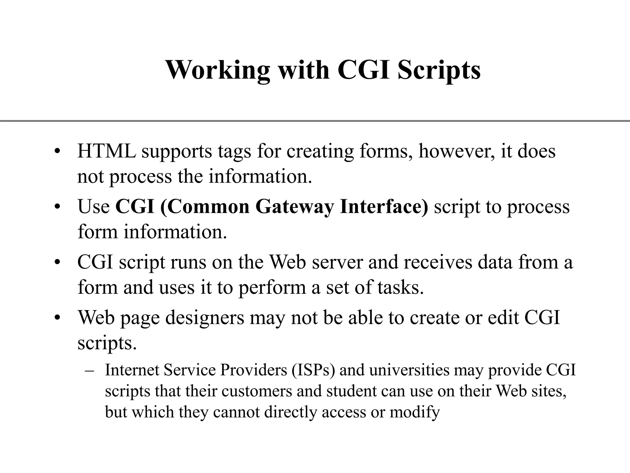XP Working with CGI Scripts • HTML supports tags for creating forms, however, it does not process the information. • Use CGI (Common Gateway Interface) script to process form information. • CGI script runs on the Web server and receives data from a form and uses it to perform a set of tasks. • Web page designers may not be able to create or edit CGI scripts. – Internet Service Providers (ISPs) and universities may provide CGI scripts that their customers and student can use on their Web sites, but which they cannot directly access or modify 