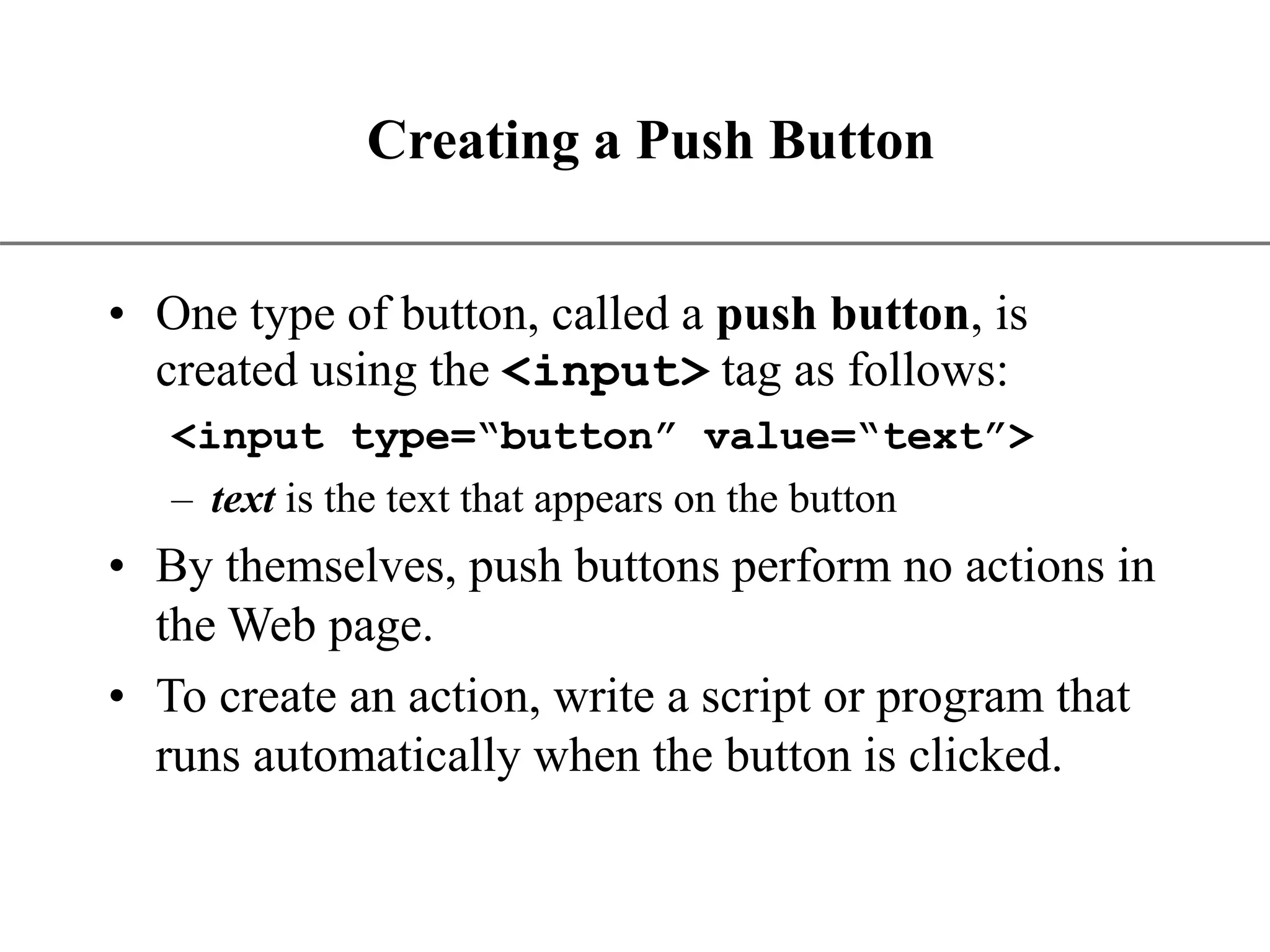 XP Creating a Push Button • One type of button, called a push button, is created using the <input> tag as follows: <input type=“button” value=“text”> – text is the text that appears on the button • By themselves, push buttons perform no actions in the Web page. • To create an action, write a script or program that runs automatically when the button is clicked. 