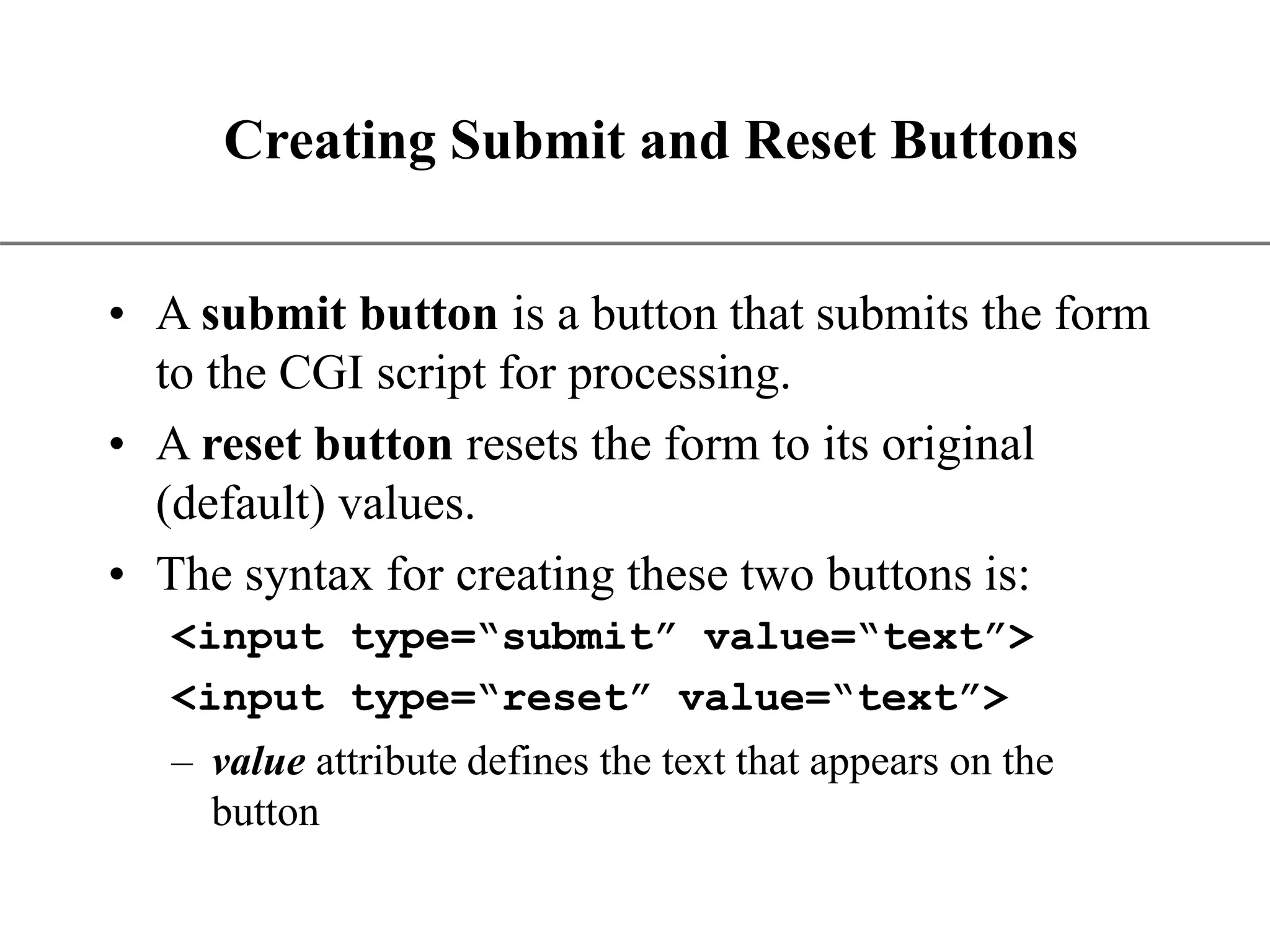 XP Creating Submit and Reset Buttons • A submit button is a button that submits the form to the CGI script for processing. • A reset button resets the form to its original (default) values. • The syntax for creating these two buttons is: <input type=“submit” value=“text”> <input type=“reset” value=“text”> – value attribute defines the text that appears on the button 