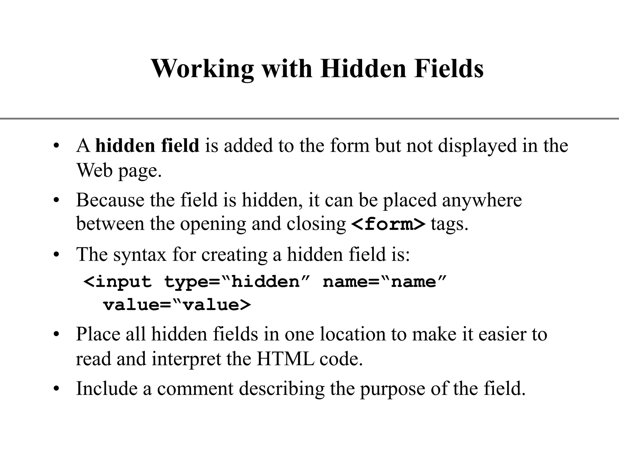 XP Working with Hidden Fields • A hidden field is added to the form but not displayed in the Web page. • Because the field is hidden, it can be placed anywhere between the opening and closing <form> tags. • The syntax for creating a hidden field is: <input type=“hidden” name=“name” value=“value> • Place all hidden fields in one location to make it easier to read and interpret the HTML code. • Include a comment describing the purpose of the field. 