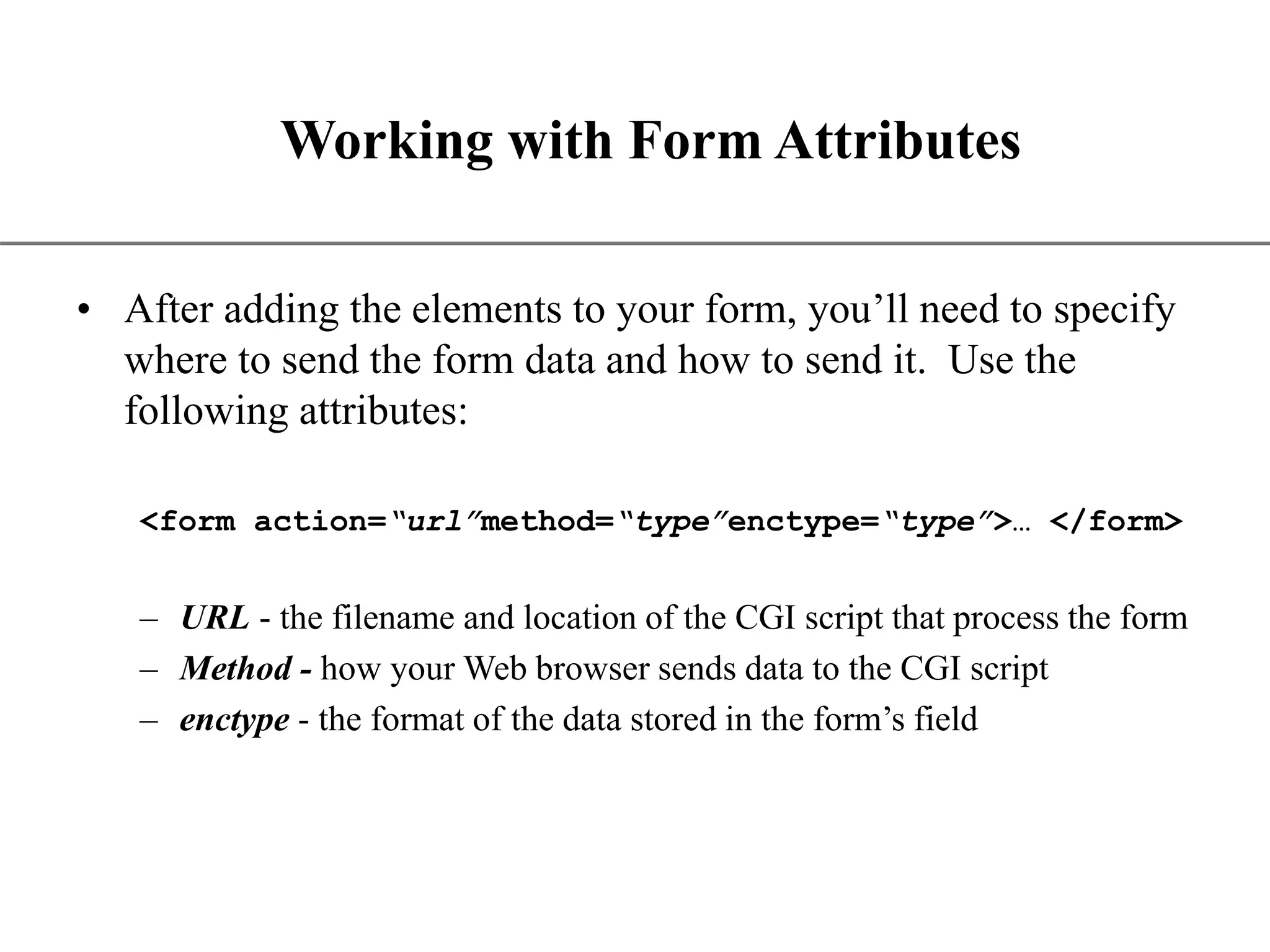 XP Working with Form Attributes • After adding the elements to your form, you’ll need to specify where to send the form data and how to send it. Use the following attributes: <form action=“url”method=“type”enctype=“type”>… </form> – URL - the filename and location of the CGI script that process the form – Method - how your Web browser sends data to the CGI script – enctype - the format of the data stored in the form’s field 