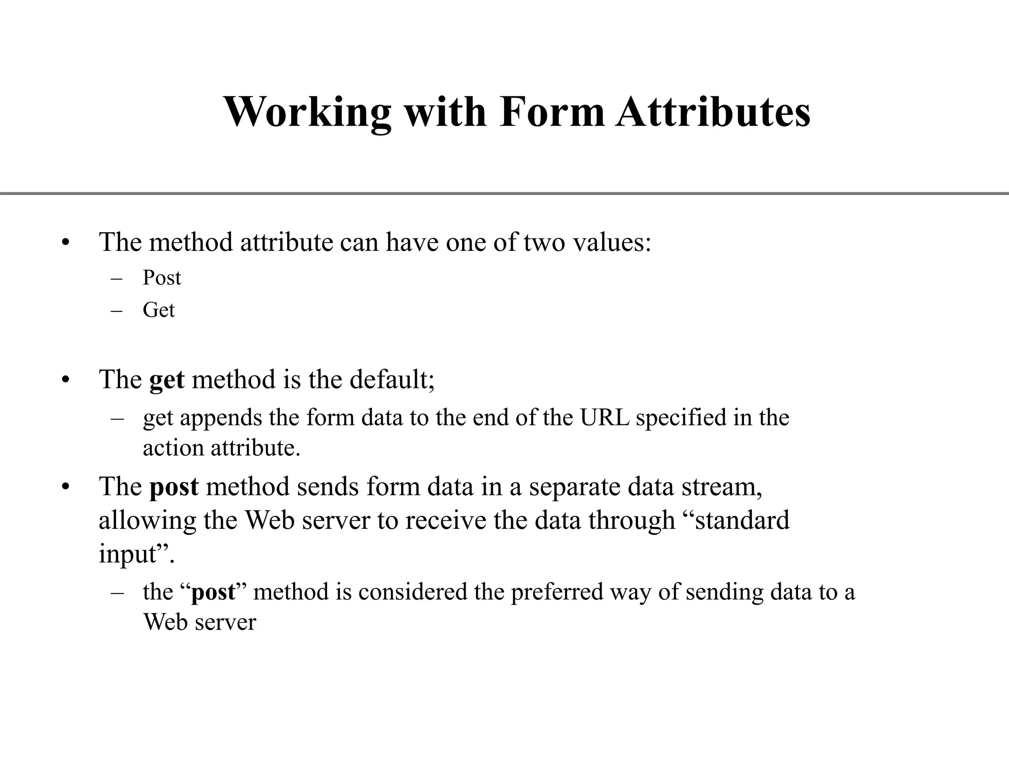 XP Working with Form Attributes • The method attribute can have one of two values: – Post – Get • The get method is the default; – get appends the form data to the end of the URL specified in the action attribute. • The post method sends form data in a separate data stream, allowing the Web server to receive the data through “standard input”. – the “post” method is considered the preferred way of sending data to a Web server 