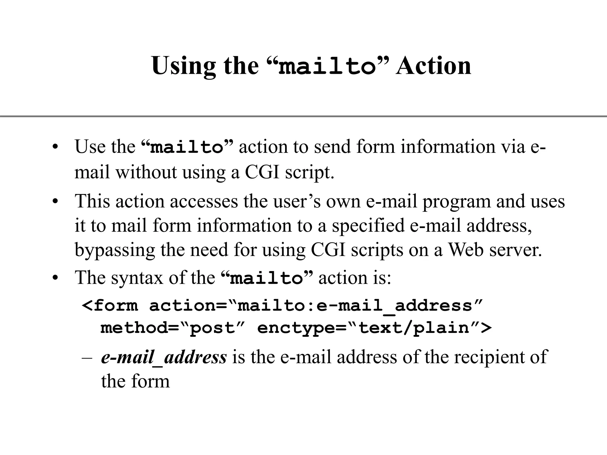 XP Using the “mailto” Action • Use the “mailto” action to send form information via e- mail without using a CGI script. • This action accesses the user’s own e-mail program and uses it to mail form information to a specified e-mail address, bypassing the need for using CGI scripts on a Web server. • The syntax of the “mailto” action is: <form action=“mailto:e-mail_address” method=“post” enctype=“text/plain”> – e-mail_address is the e-mail address of the recipient of the form 