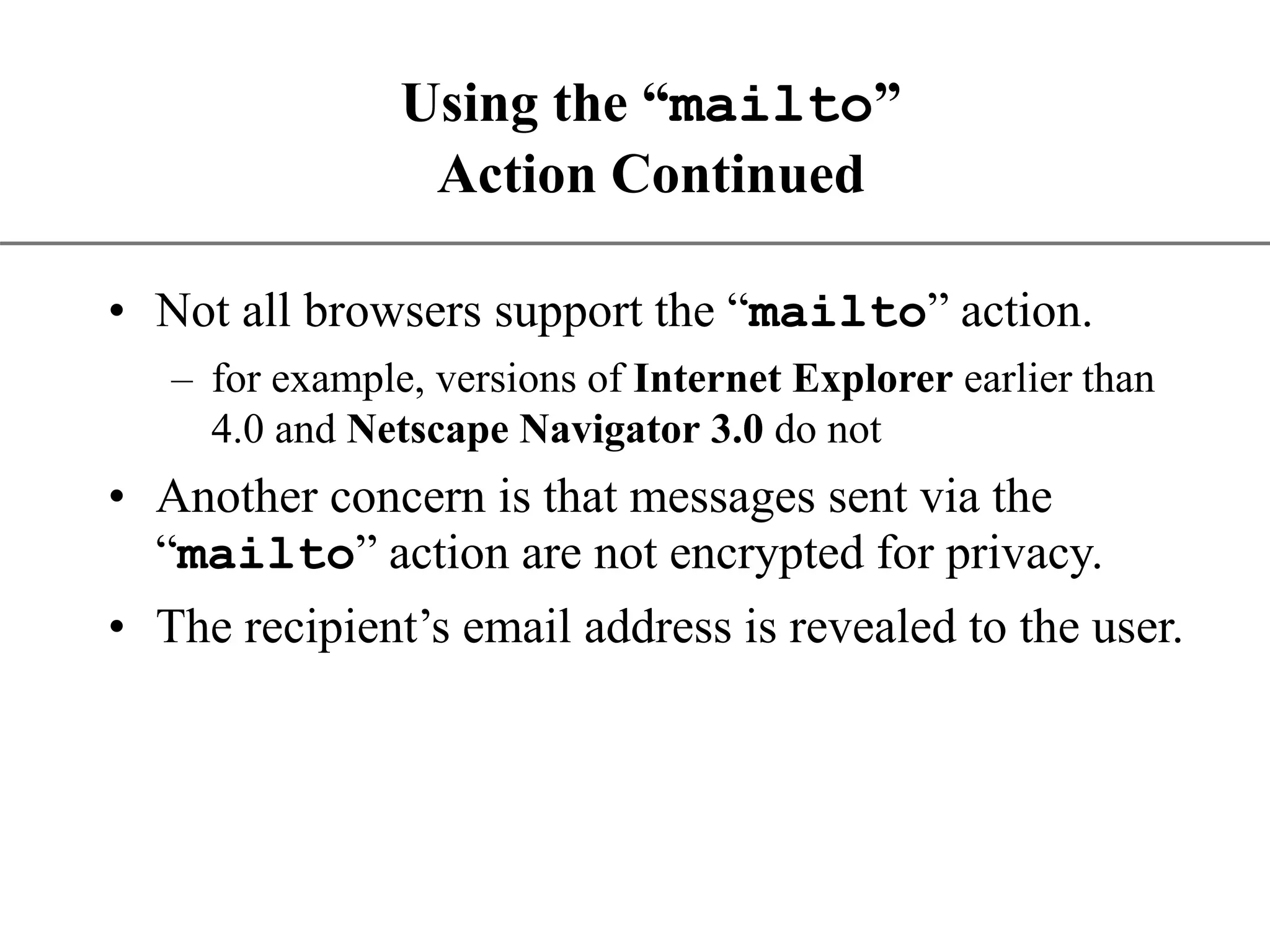 XP Using the “mailto” Action Continued • Not all browsers support the “mailto” action. – for example, versions of Internet Explorer earlier than 4.0 and Netscape Navigator 3.0 do not • Another concern is that messages sent via the “mailto” action are not encrypted for privacy. • The recipient’s email address is revealed to the user. 
