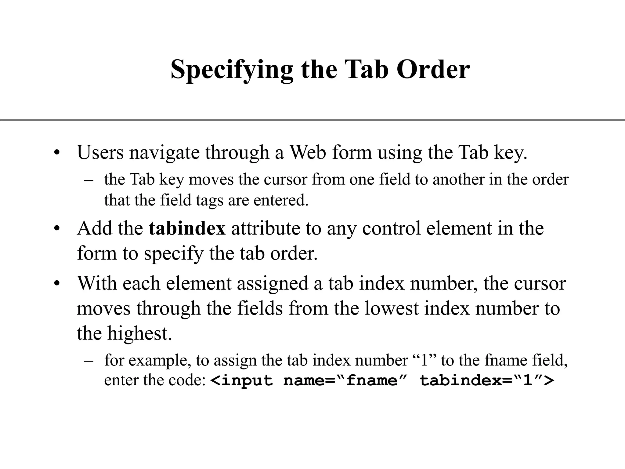 XP Specifying the Tab Order • Users navigate through a Web form using the Tab key. – the Tab key moves the cursor from one field to another in the order that the field tags are entered. • Add the tabindex attribute to any control element in the form to specify the tab order. • With each element assigned a tab index number, the cursor moves through the fields from the lowest index number to the highest. – for example, to assign the tab index number “1” to the fname field, enter the code: <input name=“fname” tabindex=“1”> 