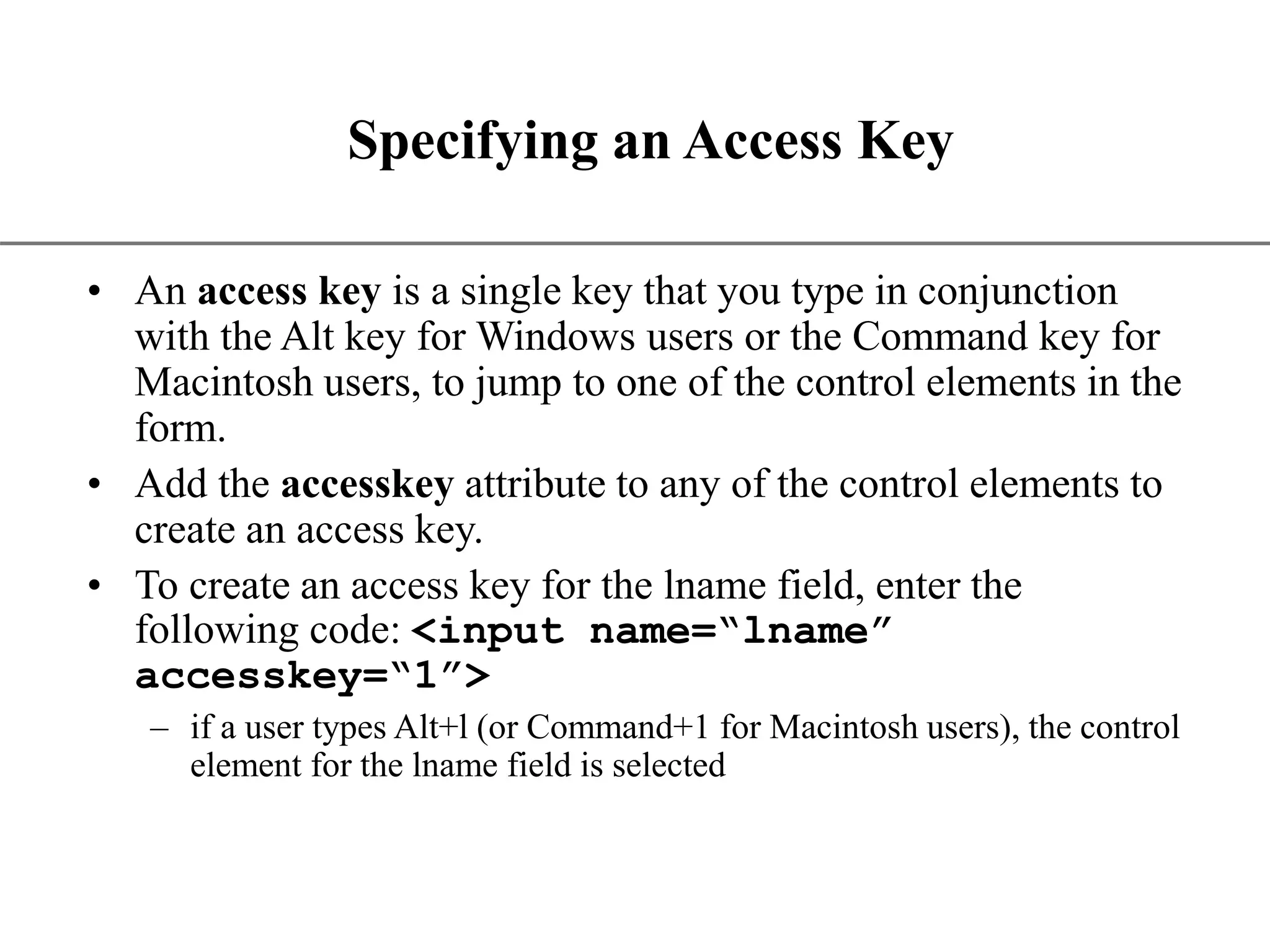 XP Specifying an Access Key • An access key is a single key that you type in conjunction with the Alt key for Windows users or the Command key for Macintosh users, to jump to one of the control elements in the form. • Add the accesskey attribute to any of the control elements to create an access key. • To create an access key for the lname field, enter the following code: <input name=“lname” accesskey=“1”> – if a user types Alt+l (or Command+1 for Macintosh users), the control element for the lname field is selected 