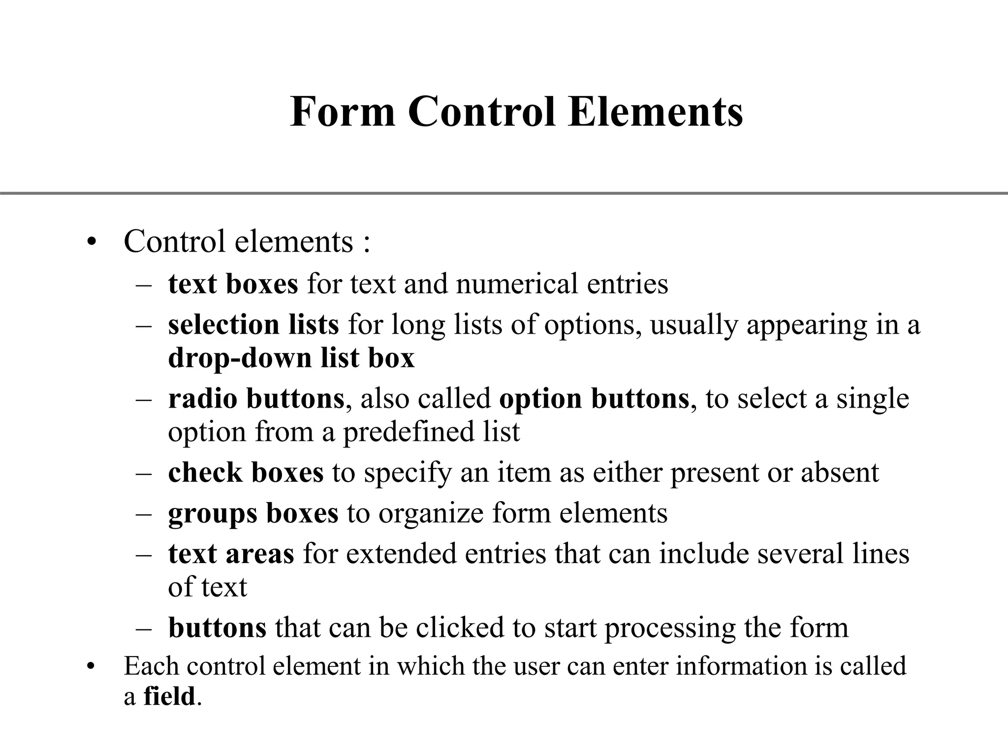 XP Form Control Elements • Control elements : – text boxes for text and numerical entries – selection lists for long lists of options, usually appearing in a drop-down list box – radio buttons, also called option buttons, to select a single option from a predefined list – check boxes to specify an item as either present or absent – groups boxes to organize form elements – text areas for extended entries that can include several lines of text – buttons that can be clicked to start processing the form • Each control element in which the user can enter information is called a field. 