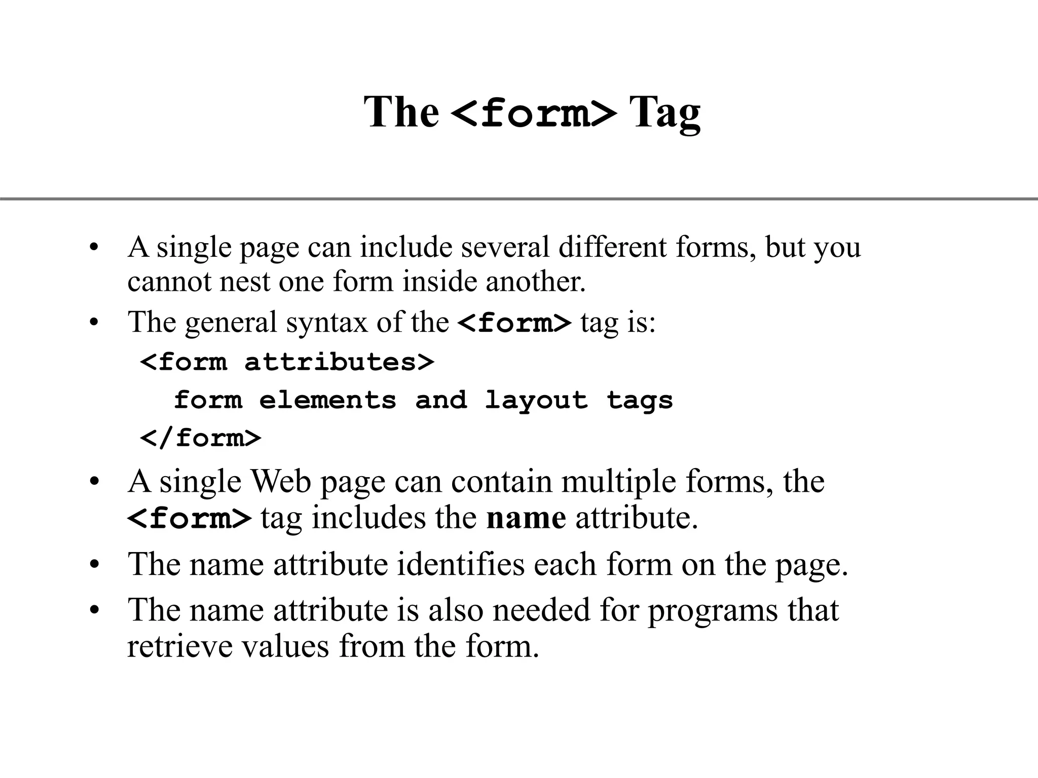 XP The <form> Tag • A single page can include several different forms, but you cannot nest one form inside another. • The general syntax of the <form> tag is: <form attributes> form elements and layout tags </form> • A single Web page can contain multiple forms, the <form> tag includes the name attribute. • The name attribute identifies each form on the page. • The name attribute is also needed for programs that retrieve values from the form. 