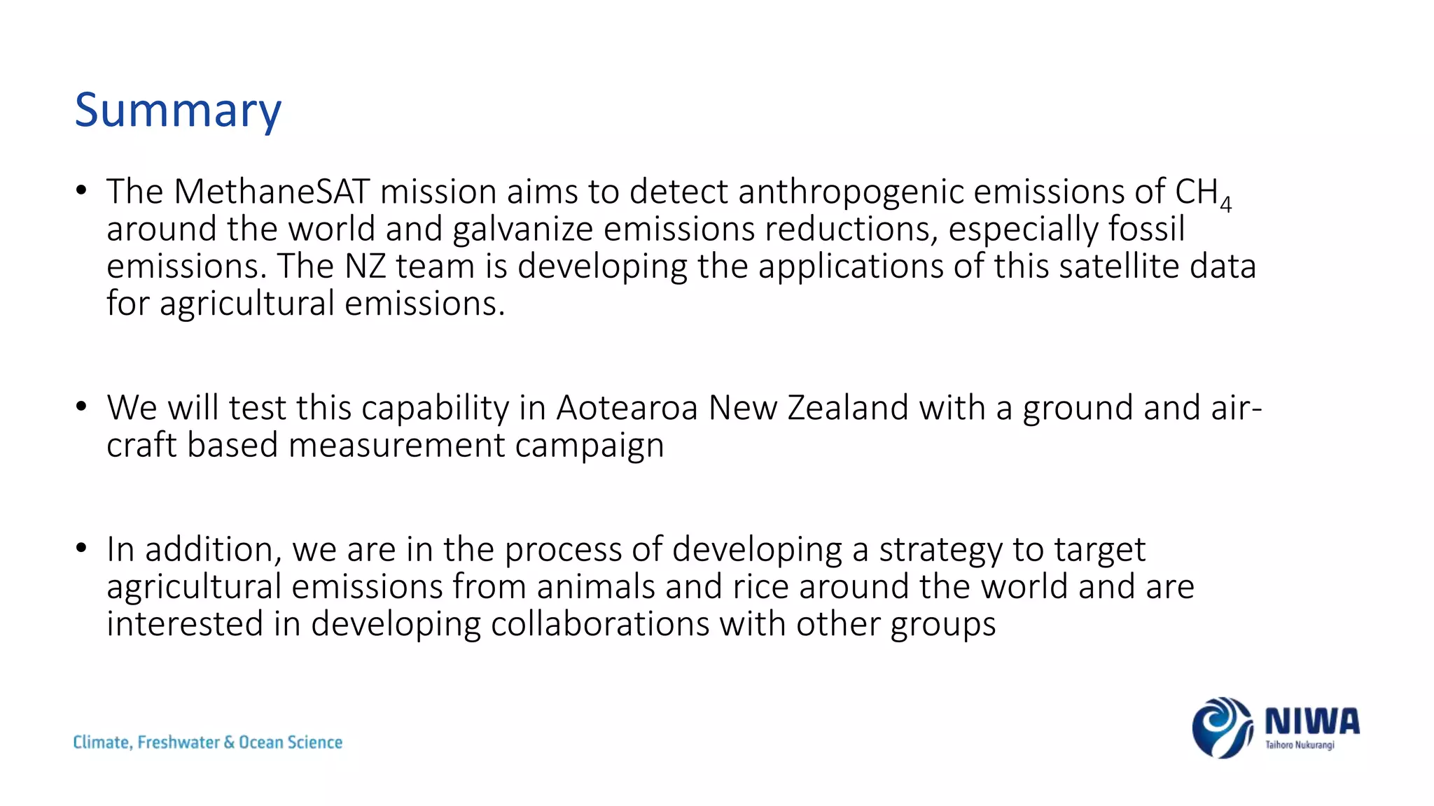 Summary
• The MethaneSAT mission aims to detect anthropogenic emissions of CH4
around the world and galvanize emissions reductions, especially fossil
emissions. The NZ team is developing the applications of this satellite data
for agricultural emissions.
• We will test this capability in Aotearoa New Zealand with a ground and air-
craft based measurement campaign
• In addition, we are in the process of developing a strategy to target
agricultural emissions from animals and rice around the world and are
interested in developing collaborations with other groups
 