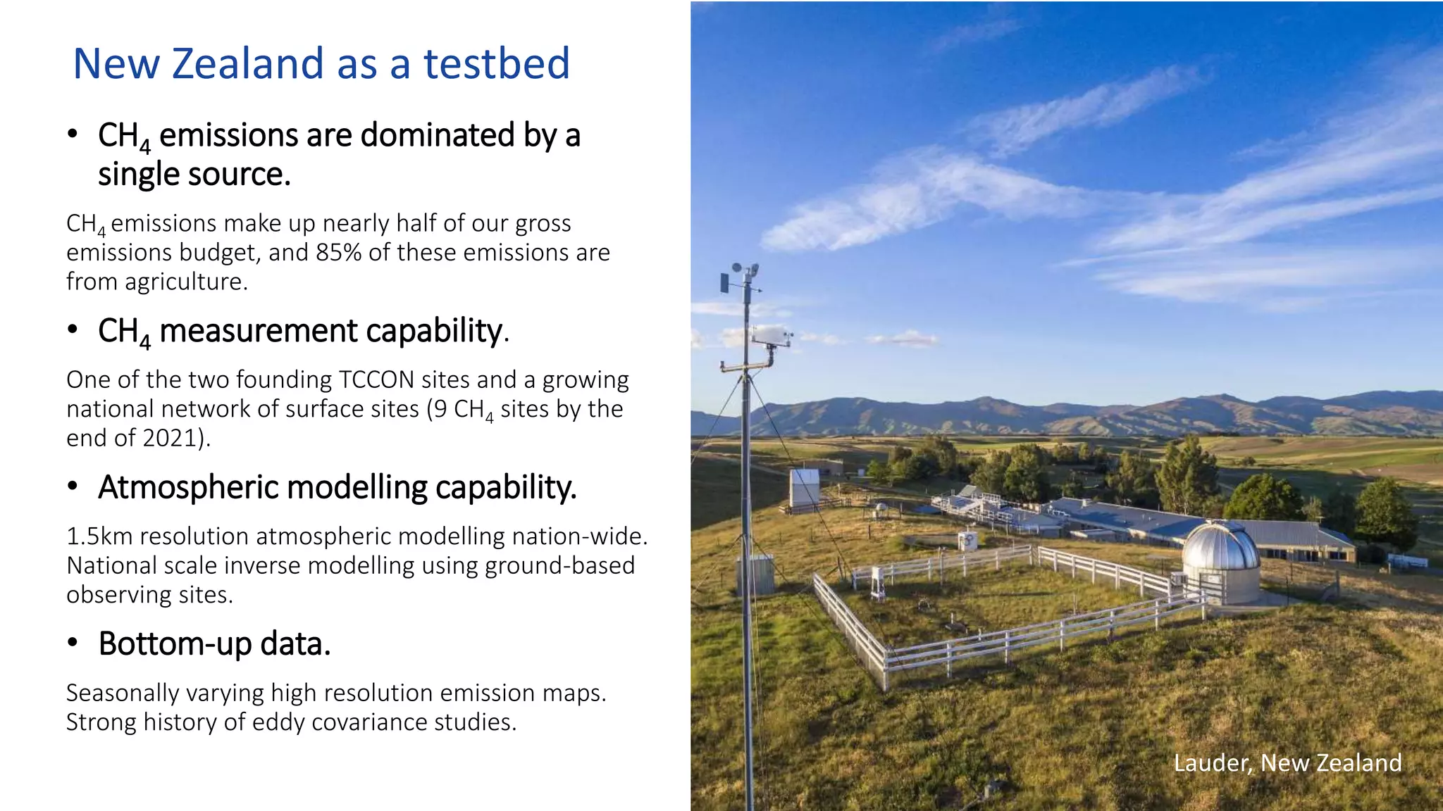 New Zealand as a testbed
• CH4 emissions are dominated by a
single source.
CH4 emissions make up nearly half of our gross
emissions budget, and 85% of these emissions are
from agriculture.
• CH4 measurement capability.
One of the two founding TCCON sites and a growing
national network of surface sites (9 CH4 sites by the
end of 2021).
• Atmospheric modelling capability.
1.5km resolution atmospheric modelling nation-wide.
National scale inverse modelling using ground-based
observing sites.
• Bottom-up data.
Seasonally varying high resolution emission maps.
Strong history of eddy covariance studies.
Lauder, New Zealand
 