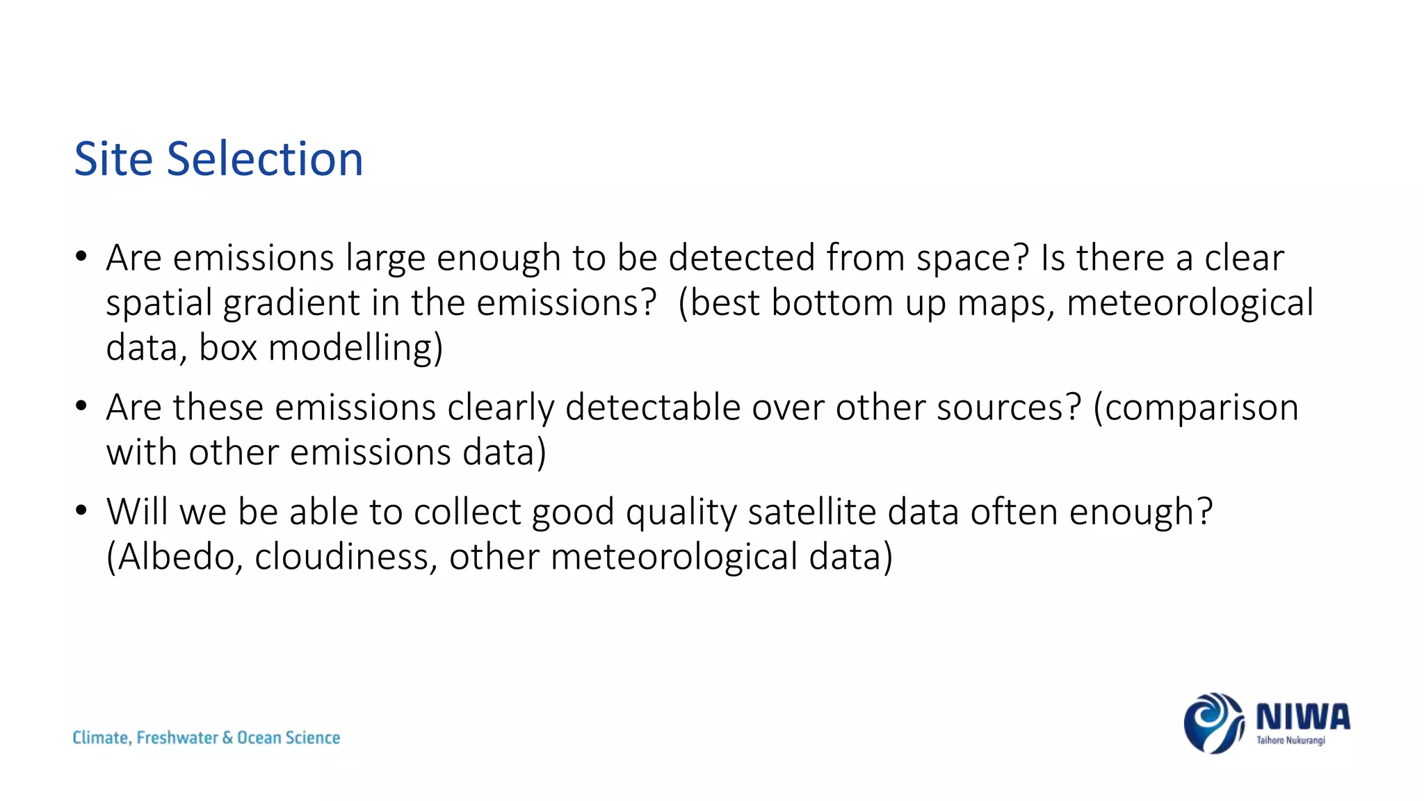 Site Selection
• Are emissions large enough to be detected from space? Is there a clear
spatial gradient in the emissions? (best bottom up maps, meteorological
data, box modelling)
• Are these emissions clearly detectable over other sources? (comparison
with other emissions data)
• Will we be able to collect good quality satellite data often enough?
(Albedo, cloudiness, other meteorological data)
 