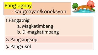 Pang-ugnay
- kaugnayan/koneksyon
1.Pangatnig
a. Magkatimbang
b. Di-magkatimbang
2. Pang-angkop
3. Pang-ukol
 