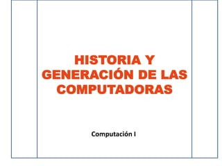 HISTORIA Y
GENERACIÓN DE LAS
COMPUTADORAS
Computación I
 