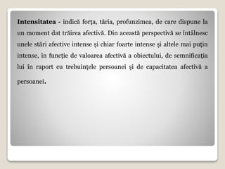 Intensitatea - indică forţa, tăria, profunzimea, de care dispune la
un moment dat trăirea afectivă. Din această perspectivă se întâlnesc
unele stări afective intense şi chiar foarte intense şi altele mai puţin
intense, în funcţie de valoarea afectivă a obiectului, de semnificaţia
lui în raport cu trebuinţele persoanei şi de capacitatea afectivă a
persoanei.
 