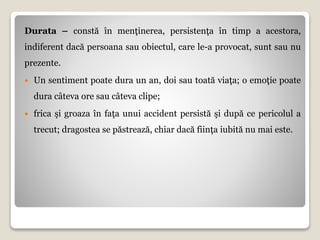Durata – constă în menţinerea, persistenţa în timp a acestora,
indiferent dacă persoana sau obiectul, care le-a provocat, sunt sau nu
prezente.
 Un sentiment poate dura un an, doi sau toată viaţa; o emoţie poate
dura câteva ore sau câteva clipe;
 frica şi groaza în faţa unui accident persistă şi după ce pericolul a
trecut; dragostea se păstrează, chiar dacă fiinţa iubită nu mai este.
 