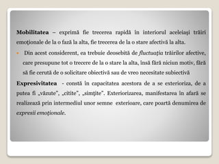 Mobilitatea – exprimă fie trecerea rapidă în interiorul aceleiaşi trăiri
emoţionale de la o fază la alta, fie trecerea de la o stare afectivă la alta.
 Din acest considerent, ea trebuie deosebită de fluctuaţia trăirilor afective,
care presupune tot o trecere de la o stare la alta, însă fără niciun motiv, fără
să fie cerută de o solicitare obiectivă sau de vreo necesitate subiectivă
Expresivitatea - constă în capacitatea acestora de a se exterioriza, de a
putea fi „văzute”, „citite”, „simţite”. Exteriorizarea, manifestarea în afară se
realizează prin intermediul unor semne exterioare, care poartă denumirea de
expresii emoţionale.
 