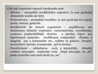 Cele mai cunoscute expresii emoţionale sunt:
 Mimica – ansamblul modificărilor expresive, la care participă
elementele mobile ale feţei.
 Pantomimica – ansamblul reacţiilor, la care participă tot corpul:
ţinuta, mersul, gesturile.
 Modificările de natură vegetativă – amplificarea sau
diminuarea ritmului respiraţiei, vasoconstricţia, vasodilataţia,
creşterea conductibilităţii electrice a părului, hiper- sau
hipotonusul muscular, modificarea compoziţiei chimice a
sângelui sau a hormonilor etc., soldate cu paloare, înroşire,
tremurături, lacrimi, transpiraţie, gol în stomac.
 Paralimbajul – schimbarea vocii, a intensităţii, ritmului
vorbirii, intonaţiei, tembrului vocii. După intonaţie, un „da”
poate semnifica mai mult decât un „nu”.
 