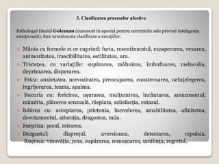 3. Clasificarea proceselor afective
Psihologul Daniel Goleman (cunoscut în special pentru cercetările sale privind inteligenţa
emoţională), face următoarea clasificare a emoţiilor:
 Mănia cu formele ei ce cuprind: furia, resentimentul, exasperarea, vexarea,
animozitatea, irascibilitatea, ostilitatea, ura.
 Tristeţea, cu variaţiile: supărarea, mâhnirea, îmbufnarea, melncolia,
deprimarea, disperarea.
 Frica: anxietatea, nervozitatea, preocuparea, consternarea, neînţelegerea,
îngrijorarea, teama, spaima.
 Bucuria cu: fericirea, uşurarea, mulţumirea, încântarea, amuzmentul,
mândria, plăcerea senzuală, răsplata, satisfacţia, extazul.
 Iubirea cu: acceptarea, prietenia, încrederea, amabilitatea, afinitatea,
devotamentul, adoraţia, dragostea, mila.
 Surpriza: şocul, mirarea.
 Dezgustul: dispreţul, aversiunea, detestarea, repulsia.
Ruşinea: vinovăţia, jena, supărarea, remuşcarea, umilinţa, regretul.
 
