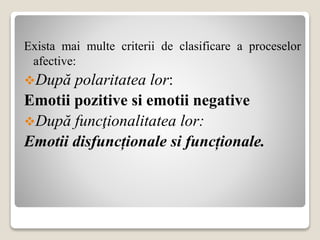 Exista mai multe criterii de clasificare a proceselor
afective:
După polaritatea lor:
Emotii pozitive si emotii negative
După funcţionalitatea lor:
Emotii disfuncționale si funcționale.
 