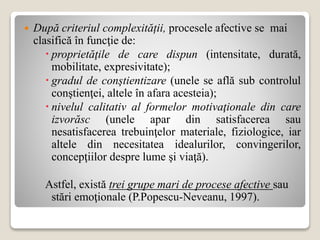  După criteriul complexității, procesele afective se mai
clasifică în funcţie de:
 proprietăţile de care dispun (intensitate, durată,
mobilitate, expresivitate);
 gradul de conştientizare (unele se află sub controlul
conştienţei, altele în afara acesteia);
 nivelul calitativ al formelor motivaţionale din care
izvorăsc (unele apar din satisfacerea sau
nesatisfacerea trebuinţelor materiale, fiziologice, iar
altele din necesitatea idealurilor, convingerilor,
concepţiilor despre lume şi viaţă).
Astfel, există trei grupe mari de procese afective sau
stări emoţionale (P.Popescu-Neveanu, 1997).
 