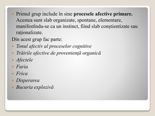  Primul grup include în sine procesele afective primare.
Acestea sunt slab organizate, spontane, elementare,
manifestîndu-se ca un instinct, fiind slab conştientizate sau
raţionalizate.
Din acest grup fac parte:
 Tonul afectiv al proceselor cognitive
 Trăirile afective de provenienţă organică
 Afectele
 Furia
 Frica
 Disperarea
 Bucuria explozivă
 