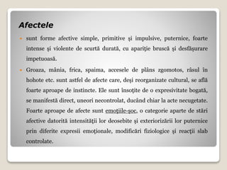 Afectele
 sunt forme afective simple, primitive şi impulsive, puternice, foarte
intense şi violente de scurtă durată, cu apariţie bruscă şi desfăşurare
impetuoasă.
 Groaza, mânia, frica, spaima, accesele de plâns zgomotos, râsul în
hohote etc. sunt astfel de afecte care, deşi reorganizate cultural, se află
foarte aproape de instincte. Ele sunt însoţite de o expresivitate bogată,
se manifestă direct, uneori necontrolat, ducând chiar la acte necugetate.
Foarte aproape de afecte sunt emoţiile-şoc, o categorie aparte de stări
afective datorită intensităţii lor deosebite şi exteriorizării lor puternice
prin diferite expresii emoţionale, modificări fiziologice şi reacţii slab
controlate.
 