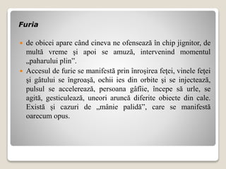 Furia
 de obicei apare când cineva ne ofensează în chip jignitor, de
multă vreme şi apoi se amuză, intervenind momentul
„paharului plin”.
 Accesul de furie se manifestă prin înroşirea feţei, vinele feţei
şi gâtului se îngroaşă, ochii ies din orbite şi se injectează,
pulsul se accelerează, persoana gâfîie, începe să urle, se
agită, gesticulează, uneori aruncă diferite obiecte din cale.
Există și cazuri de „mânie palidă”, care se manifestă
oarecum opus.
 