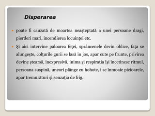 Disperarea
 poate fi cauzată de moartea neaşteptată a unei persoane dragi,
pierderi mari, incendierea locuinţei etc.
 Şi aici intervine paloarea feţei, sprâncenele devin oblice, faţa se
alungeşte, colţurile gurii se lasă în jos, apar cute pe frunte, privirea
devine ştearsă, inexpresivă, inima şi respiraţia îşi încetinesc ritmul,
persoana suspină, uneori plânge cu hohote, i se înmoaie picioarele,
apar tremurături şi senzaţia de frig.
 