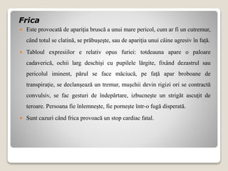 Frica
 Este provocată de apariţia bruscă a unui mare pericol, cum ar fi un cutremur,
când totul se clatină, se prăbuşeşte, sau de apariţia unui câine agresiv în față.
 Tabloul expresiilor e relativ opus furiei: totdeauna apare o paloare
cadaverică, ochii larg deschişi cu pupilele lărgite, fixând dezastrul sau
pericolul iminent, părul se face măciucă, pe faţă apar broboane de
transpiraţie, se declanşează un tremur, muşchii devin rigizi ori se contractă
convulsiv, se fac gesturi de îndepărtare, izbucneşte un strigăt ascuţit de
teroare. Persoana fie înlemneşte, fie porneşte într-o fugă disperată.
 Sunt cazuri când frica provoacă un stop cardiac fatal.
 