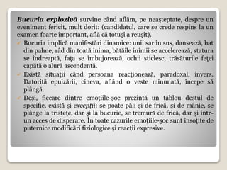 Bucuria explozivă survine când aflăm, pe neaşteptate, despre un
eveniment fericit, mult dorit: (candidatul, care se crede respins la un
examen foarte important, află că totuşi a reuşit).
 Bucuria implică manifestări dinamice: unii sar în sus, dansează, bat
din palme, râd din toată inima, bătăile inimii se accelerează, statura
se îndreaptă, faţa se îmbujorează, ochii sticlesc, trăsăturile feţei
capătă o alură ascendentă.
 Există situaţii când persoana reacţionează, paradoxal, invers.
Datorită epuizării, cineva, aflând o veste minunată, începe să
plângă.
 Deşi, fiecare dintre emoţiile-şoc prezintă un tablou destul de
specific, există şi excepţii: se poate păli şi de frică, şi de mânie, se
plânge la tristeţe, dar şi la bucurie, se tremură de frică, dar şi într-
un acces de disperare. În toate cazurile emoţiile-şoc sunt însoţite de
puternice modificări fiziologice şi reacții expresive.
 