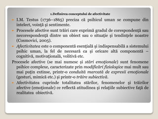 1.Definirea conceptului de afectivitate
 I.M. Testus (1736–1865) preciza că psihicul uman se compune din
intelect, voinţă şi sentimente.
 Procesele afective sunt trăiri care exprimă gradul de corespondenţă sau
necorespondenţă dintre un obiect sau o situaţie şi tendinţele noastre
(Cosmovici, 2005).
 Afectivitatea este o componentă esenţială şi indispensabilă a sistemului
psihic uman, la fel de necesară ca şi oricare altă componentă –
cognitivă, motivaţională, volitivă etc.
Procesele afective (se mai numesc și stări emoţionale) sunt fenomene
psihice complexe, caracterizate prin modificări fiziologice mai mult sau
mai puţin extinse, printr-o conduită marcată de expresii emoţionale
(gesturi, mimică etc.) şi printr-o trăire subiectivă.
 Afectivitatea cuprinde totalitatea stărilor, fenomenelor şi trăirilor
afective (emoţionale) ce reflectă atitudinea şi relaţiile subiective faţă de
realitatea obiectivă.
 