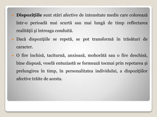  Dispoziţiile sunt stări afective de intensitate medie care colorează
într-o perioadă mai scurtă sau mai lungă de timp reflectarea
realităţii şi întreaga conduită.
 Dacă dispoziţiile se repetă, se pot transformă în trăsături de
caracter.
 O fire închisă, taciturnă, anxioasă, mohorâtă sau o fire deschisă,
bine dispusă, veselă entuziastă se formează tocmai prin repetarea şi
prelungirea în timp, în personalitatea individului, a dispoziţiilor
afective trăite de acesta.
 