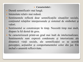  Caracteristici :
 Durată semnificativ mai lungă.
 Intensitate relativ mai redusă.
 Sentimentele reflectă doar semnificaţiile situaţiilor sociale,
conţinutul relaţiilor interpersonale şi sistemul de simboluri şi
valori.
 Sentimentul se construieşte în timp. Necesită timp mai mult,
dispare la fel destul de greu.
 Se caracterizează printr-un grad mai înalt de intelectualizare.
Sentimentele sunt expresii condensate şi interiorizate ale
dinamicii vieţii sociale, ale semnificaţiei ce se acordă
percepţiei, acţiunilor şi comportamentelor celor din jur. Ele
includ o anumită reflexivitate.
 