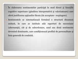  În elaborarea sentimentelor participă în mod direct şi funcţiile
cognitive superioare (gândirea interpretativă şi valorizatoare) care
oferă justificarea opţiunilor făcute (de acceptare respingere).
 Sentimentele se sistematizează formând o structură dinamică
unitară, în care se instituie atât raporturi de succesiune
(alternanţă), cât şi de subordonare, unul sau două sentimente
devenind dominante, care condiţionează profilul de personalitate şi
linia generală de conduită.
 
