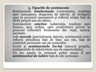 5. Tipurile de sentimente
1. Sentimentele intelectuale (curiozitatea, tendinţa
spre cunoaştere, dragostea de adevăr, de învăţare)
apar în procesul cunoaşterii şi reflectă relaţia faţă de
ideile proprii sau ale altora.
2. Sentimentele estetice (admiraţia, tendinţa spre
frumos, spre ordine, spre creativitate) provin în
procesul reflectării frumosului din viaţă, natură,
societate.
3. Cele morale (patriotismul, datoria, sentimentul civic)
reflectă atitudinea faţă de bine sau rău, faţă de
conduiele personale sau ale semenilor.
4. Există şi sentimentele Eu-lui (amorul propriu,
sentimentele de inferioritate sau de superioritate).
5. Un loc aparte în sistemul psihic uman îl are
sentimentul de iubire faţă de alte persoane.
 