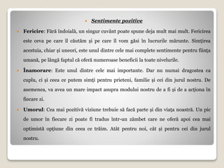  Sentimente pozitive
 Fericire: Fără îndoială, un singur cuvânt poate spune deja mult mai mult. Fericirea
este ceva pe care îl căutăm și pe care îl vom găsi în lucrurile mărunte. Simțirea
acestuia, chiar și uneori, este unul dintre cele mai complete sentimente pentru ființa
umană, pe lângă faptul că oferă numeroase beneficii la toate nivelurile.
 Înamorare: Este unul dintre cele mai importante. Dar nu numai dragostea ca
cuplu, ci și ceea ce putem simți pentru prieteni, familie și cei din jurul nostru. De
asemenea, va avea un mare impact asupra modului nostru de a fi și de a acționa în
fiecare zi.
 Umorul: Cea mai pozitivă viziune trebuie să facă parte și din viața noastră. Un pic
de umor în fiecare zi poate fi tradus într-un zâmbet care ne oferă apoi cea mai
optimistă opțiune din ceea ce trăim. Atât pentru noi, cât și pentru cei din jurul
nostru.
 