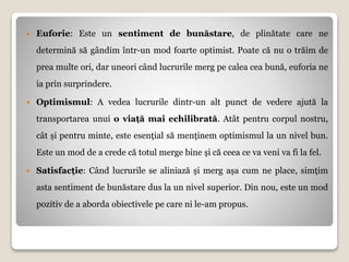  Euforie: Este un sentiment de bunăstare, de plinătate care ne
determină să gândim într-un mod foarte optimist. Poate că nu o trăim de
prea multe ori, dar uneori când lucrurile merg pe calea cea bună, euforia ne
ia prin surprindere.
 Optimismul: A vedea lucrurile dintr-un alt punct de vedere ajută la
transportarea unui o viață mai echilibrată. Atât pentru corpul nostru,
cât și pentru minte, este esențial să menținem optimismul la un nivel bun.
Este un mod de a crede că totul merge bine și că ceea ce va veni va fi la fel.
 Satisfacție: Când lucrurile se aliniază și merg așa cum ne place, simțim
asta sentiment de bunăstare dus la un nivel superior. Din nou, este un mod
pozitiv de a aborda obiectivele pe care ni le-am propus.
 