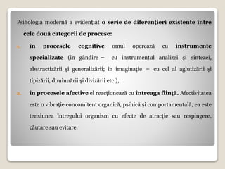 Psihologia modernă a evidențiat o serie de diferențieri existente între
cele două categorii de procese:
1. în procesele cognitive omul operează cu instrumente
specializate (în gândire ̶ cu instrumentul analizei și sintezei,
abstractizării și generalizării; în imaginație ̶ cu cel al aglutizării și
tipizării, diminuării și divizării etc.),
2. în procesele afective el reacționează cu întreaga ființă. Afectivitatea
este o vibrație concomitent organică, psihică și comportamentală, ea este
tensiunea întregului organism cu efecte de atracție sau respingere,
căutare sau evitare.
 