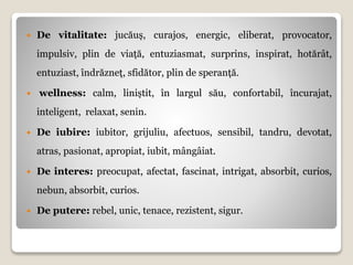  De vitalitate: jucăuș, curajos, energic, eliberat, provocator,
impulsiv, plin de viață, entuziasmat, surprins, inspirat, hotărât,
entuziast, îndrăzneț, sfidător, plin de speranță.
 wellness: calm, liniștit, în largul său, confortabil, încurajat,
inteligent, relaxat, senin.
 De iubire: iubitor, grijuliu, afectuos, sensibil, tandru, devotat,
atras, pasionat, apropiat, iubit, mângâiat.
 De interes: preocupat, afectat, fascinat, intrigat, absorbit, curios,
nebun, absorbit, curios.
 De putere: rebel, unic, tenace, rezistent, sigur.
 