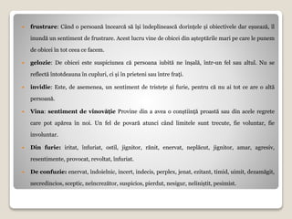  frustrare: Când o persoană încearcă să își îndeplinească dorințele și obiectivele dar eșuează, îl
inundă un sentiment de frustrare. Acest lucru vine de obicei din așteptările mari pe care le punem
de obicei în tot ceea ce facem.
 gelozie: De obicei este suspiciunea că persoana iubită ne înșală, într-un fel sau altul. Nu se
reflectă întotdeauna în cupluri, ci și în prieteni sau între frați.
 invidie: Este, de asemenea, un sentiment de tristețe și furie, pentru că nu ai tot ce are o altă
persoană.
 Vina: sentiment de vinovăție Provine din a avea o conștiință proastă sau din acele regrete
care pot apărea în noi. Un fel de povară atunci când limitele sunt trecute, fie voluntar, fie
involuntar.
 Din furie: iritat, înfuriat, ostil, jignitor, rănit, enervat, neplăcut, jignitor, amar, agresiv,
resentimente, provocat, revoltat, înfuriat.
 De confuzie: enervat, îndoielnic, incert, indecis, perplex, jenat, ezitant, timid, uimit, dezamăgit,
necredincios, sceptic, neîncrezător, suspicios, pierdut, nesigur, neliniștit, pesimist.
 