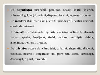  De neputință: incapabil, paralizat, obosit, inutil, inferior,
vulnerabil, gol, forțat, ezitant, disperat, frustrat, angoasat, dominat.
 De indiferență: insensibil, plictisit, lipsit de griji, neutru, rezervat,
obosit, dezinteresat.
 Infricoșător: înfricoșat, îngrozit, suspicios, neliniștit, alarmat,
nervos, speriat, îngrijorat, timid, oscilant, neliniștit, dubios,
amenințat, tremurat, precaut.
 De tristețe: accese de plâns, trist, tulburat, singuratic, disperat,
pesimist, nefericit, singuratic, îmi pare rău, șocat, dezamăgit,
descurajat, rușinat, mizerabil
 
