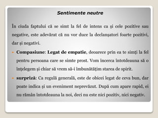 Sentimente neutre
În ciuda faptului că se simt la fel de intens ca și cele pozitive sau
negative, este adevărat că nu vor duce la declanșatori foarte pozitivi,
dar și negativi.
 Compasiune: Legat de empatie, deoarece prin ea te simți la fel
pentru persoana care se simte prost. Vom încerca întotdeauna să o
înțelegem și chiar să vrem să-i îmbunătățim starea de spirit.
 surpriză: Ca regulă generală, este de obicei legat de ceva bun, dar
poate indica și un eveniment neprevăzut. După cum apare rapid, ei
nu rămân întotdeauna la noi, deci nu este nici pozitiv, nici negativ.
 