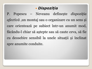  Dispoziția
P. Popescu – Neveanu definește dispoziția
afectivă ,un montaj sau o organizare cu un sens și
care orientează pe subiect într-un anumit mod,
făcându-l chiar să aștepte sau să caute ceva, să fie
cu deosebire sensibil la unele situații și înclinat
spre anumite conduite.
 