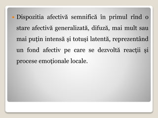  Dispozitia afectivă semnifică în primul rînd o
stare afectivă generalizată, difuză, mai mult sau
mai puțin intensă și totuși latentă, reprezentând
un fond afectiv pe care se dezvoltă reacții și
procese emoționale locale.
 
