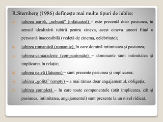R.Sternberg (1986) defineşte mai multe tipuri de iubire:
a) iubirea oarbă, „nebună” (infatuated)  este prezentă doar pasiunea, în
sensul idealizării iubirii pentru cineva, acest cineva uneori fiind o
persoană inaccesibilă (vedetă de cinema, celebritate);
b) iubirea romantică (romantic), în care domină intimitatea şi pasiunea;
c) iubirea-camaraderie (companionate)  dominante sunt intimitatea şi
implicarea în relaţie;
d) iubirea naivă (fatuous)  sunt prezente pasiunea şi implicarea;
e) iubirea „golită” (empty)  a mai rămas doar angajamentul, obligaţia;
f) iubirea completă  în care toate componentele (atât implicarea, cât şi
pasiunea, intimitatea, angajamentul) sunt prezente la un nivel ridicat.
 