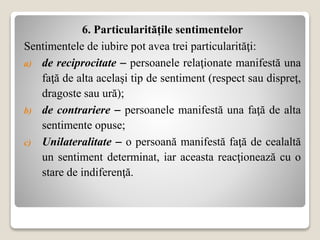 6. Particularitățile sentimentelor
Sentimentele de iubire pot avea trei particularităţi:
a) de reciprocitate  persoanele relaţionate manifestă una
faţă de alta acelaşi tip de sentiment (respect sau dispreţ,
dragoste sau ură);
b) de contrariere  persoanele manifestă una faţă de alta
sentimente opuse;
c) Unilateralitate  o persoană manifestă faţă de cealaltă
un sentiment determinat, iar aceasta reacţionează cu o
stare de indiferenţă.
 