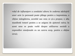  rolul de influenţare a conduitei altora în vederea săvîrşirii
unor acte (o persoană poate plânge pentru a impresiona, a
obţine mângâierea, acordul sau ceea ce şi-a propus; o alta
manifestă temeri pentru a se asigura de ajutorul cuiva; în
acest sens se poate vorbi despre utilizarea socială a
expresiilor emoţionale cu un careva scop, pentru a obţine
ceva);
 
