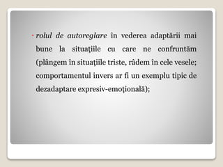  rolul de autoreglare în vederea adaptării mai
bune la situaţiile cu care ne confruntăm
(plângem în situaţiile triste, râdem în cele vesele;
comportamentul invers ar fi un exemplu tipic de
dezadaptare expresiv-emoţională);
 